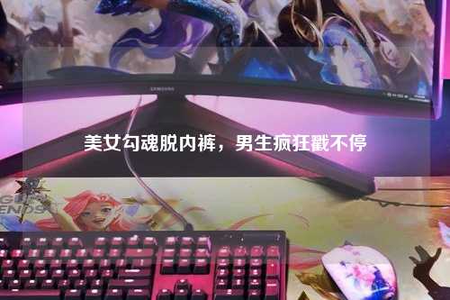 美女勾魂脱内裤，男生疯狂戳不停