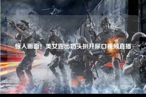 惊人画面！美女露出奶头扒开尿口视频直播
