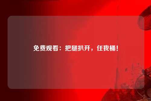 免费观看：把腿扒开，任我桶！