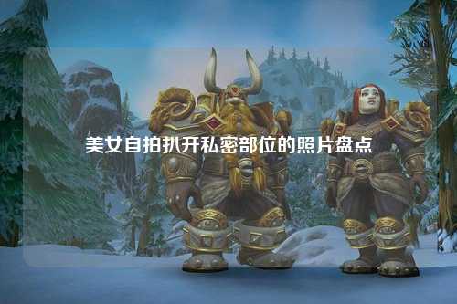 美女自拍扒开私密部位的照片盘点