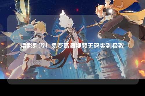 精彩刺激！免费高潮视频无码爽到极致