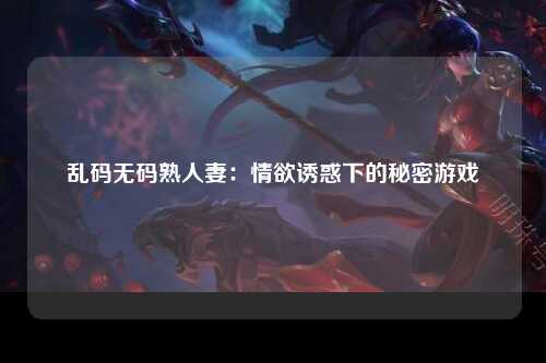 乱码无码熟人妻：情欲诱惑下的秘密游戏